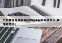 广州黄埔商事服务区块链平台有哪些公司[黄埔商务局]