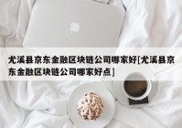 尤溪县京东金融区块链公司哪家好[尤溪县京东金融区块链公司哪家好点]